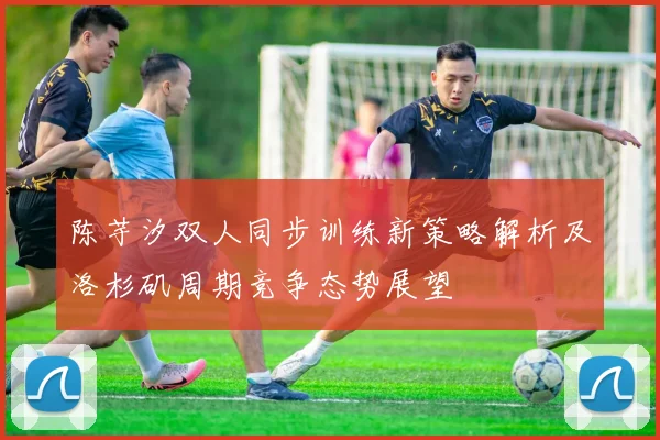 陈芋汐双人同步训练新策略解析及洛杉矶周期竞争态势展望
