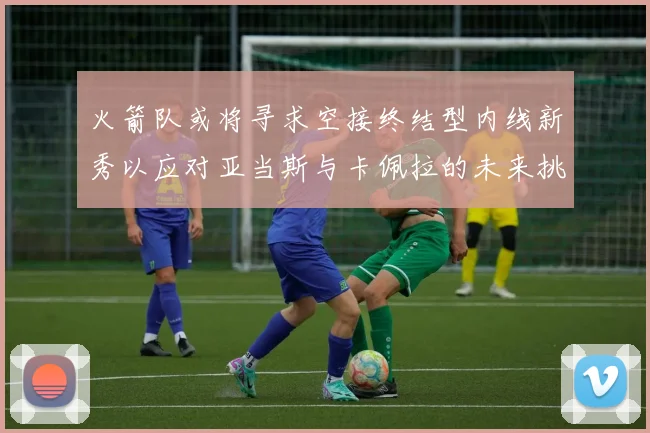 火箭队或将寻求空接终结型内线新秀以应对亚当斯与卡佩拉的未来挑战