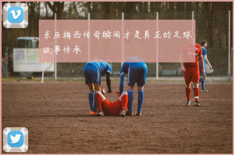 亲历梅西传奇瞬间才是真正的足球故事传承