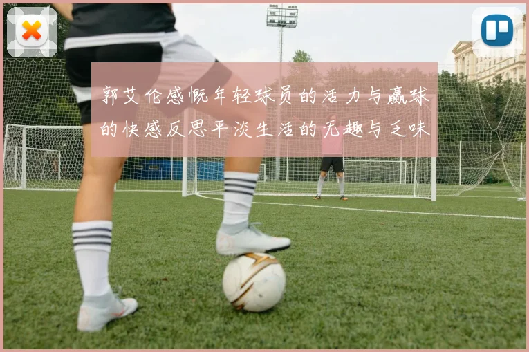 郭艾伦感慨年轻球员的活力与赢球的快感反思平淡生活的无趣与乏味