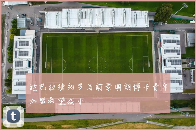 迪巴拉续约罗马前景明朗博卡青年加盟希望减小