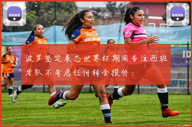 波罗坚定表态世界杯期间专注西班牙队不考虑任何转会报价