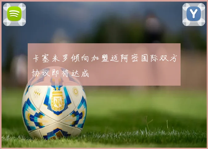卡塞米罗倾向加盟迈阿密国际双方协议即将达成