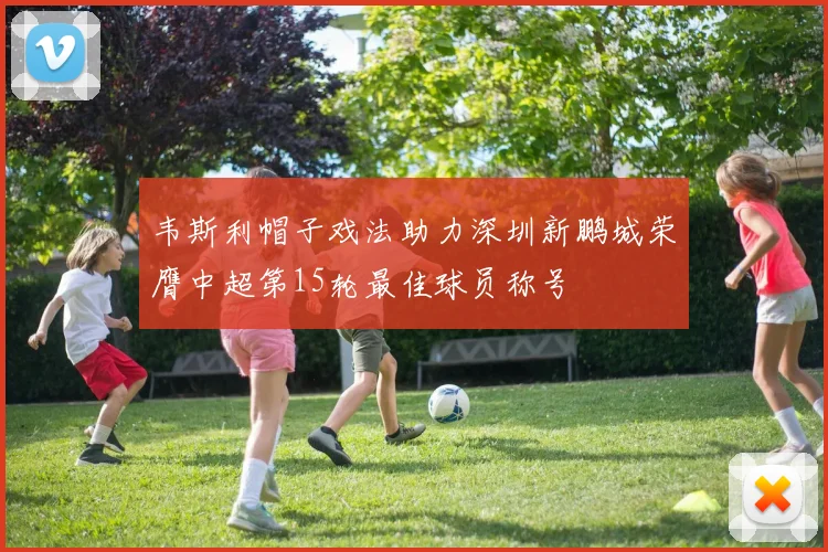 韦斯利帽子戏法助力深圳新鹏城荣膺中超第15轮最佳球员称号
