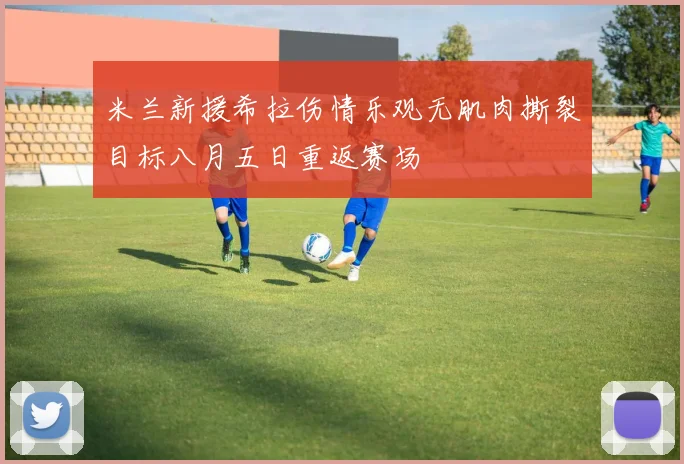 米兰新援希拉伤情乐观无肌肉撕裂目标八月五日重返赛场