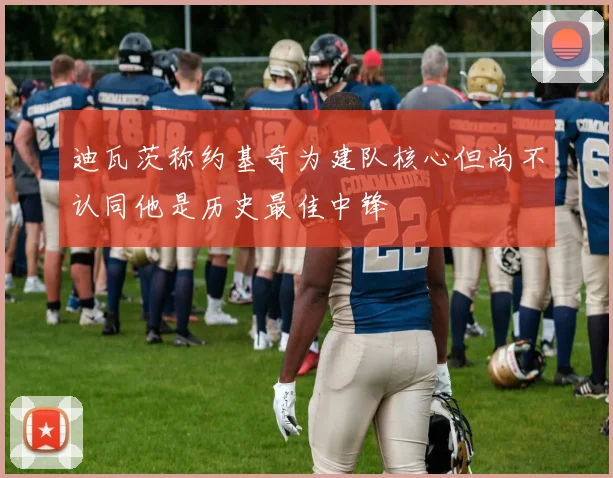 迪瓦茨称约基奇为建队核心但尚不认同他是历史最佳中锋