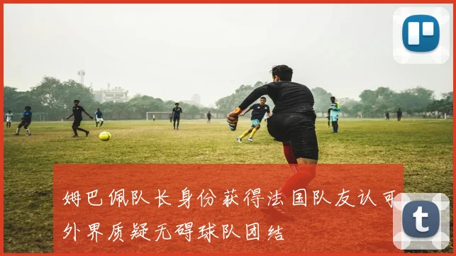 姆巴佩队长身份获得法国队友认可外界质疑无碍球队团结