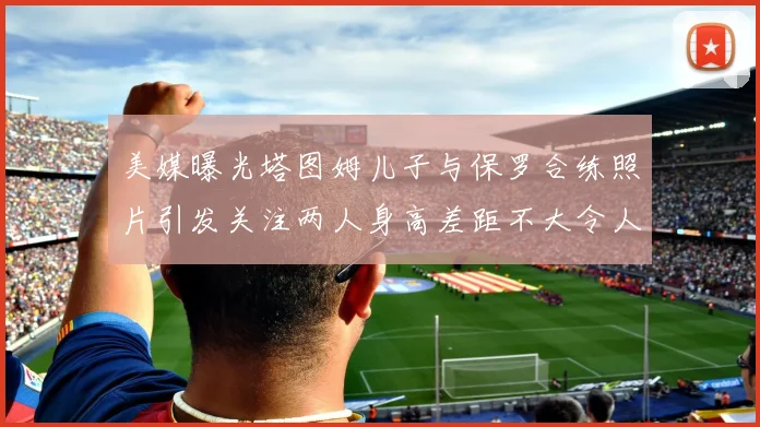 美媒曝光塔图姆儿子与保罗合练照片引发关注两人身高差距不大令人惊讶