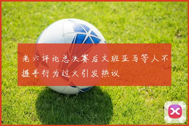 老六评论总决赛后文班亚马等人不握手行为过火引发热议