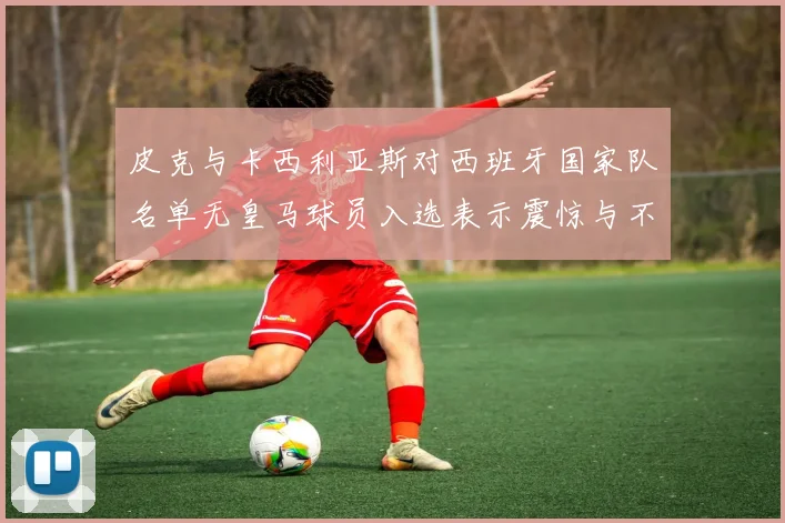 皮克与卡西利亚斯对西班牙国家队名单无皇马球员入选表示震惊与不解
