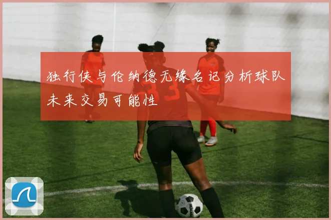 独行侠与伦纳德无缘名记分析球队未来交易可能性