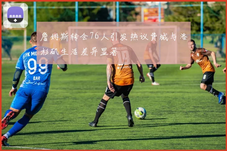 詹姆斯转会76人引发热议费城与洛杉矶生活差异显著