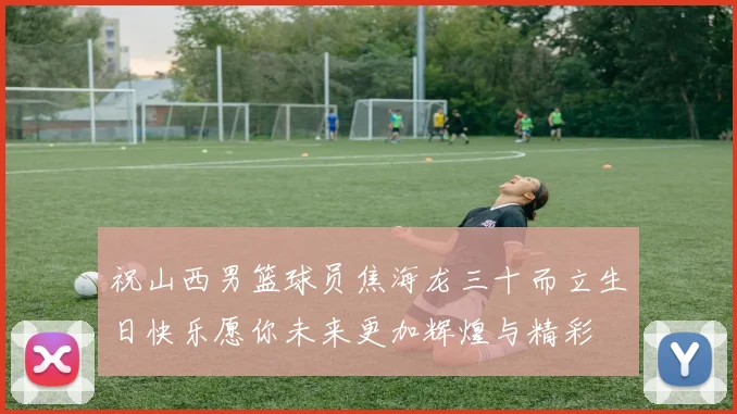 祝山西男篮球员焦海龙三十而立生日快乐愿你未来更加辉煌与精彩
