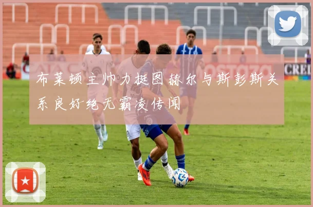 布莱顿主帅力挺图赫尔与斯彭斯关系良好绝无霸凌传闻