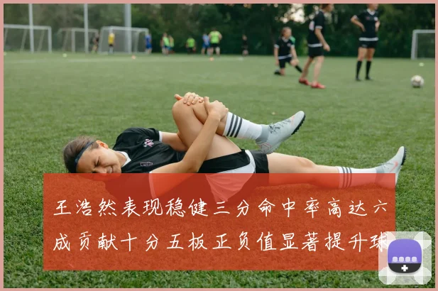 王浩然表现稳健三分命中率高达六成贡献十分五板正负值显著提升球队表现