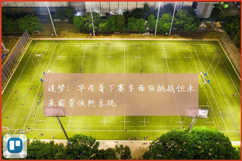 追梦：字母哥下赛季面临挑战但未来前景依然乐观